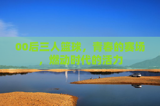 00后三人篮球,青春的赛场,燃动时代的活力