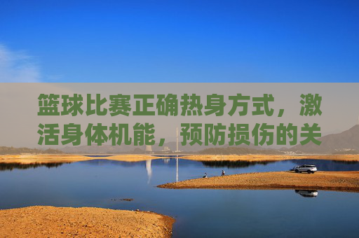 篮球比赛正确热身方式，激活身体机能，预防损伤的关键步骤