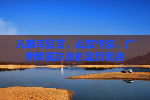 兄弟再聚首，战友情深，广州男篮球员的温情聚会