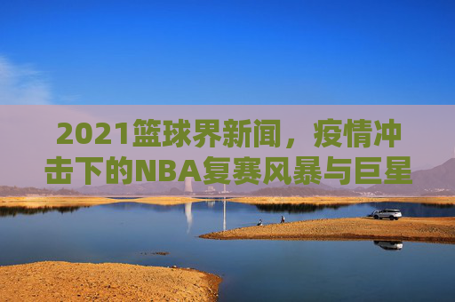 2021篮球界新闻，疫情冲击下的NBA复赛风暴与巨星闪耀时刻