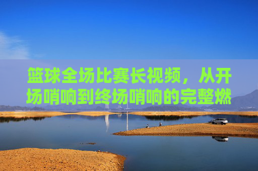 篮球全场比赛长视频,从开场哨响到终场哨响的完整燃情与细节回放