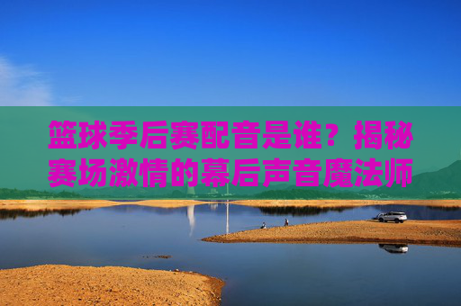 篮球季后赛配音是谁？揭秘赛场激情的幕后声音魔法师