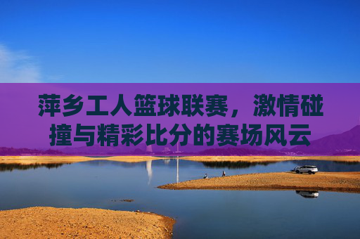 萍乡工人篮球联赛，激情碰撞与精彩比分的赛场风云