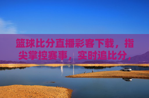 篮球比分直播彩客下载，指尖掌控赛事，实时追比分，助您把握每一场胜利
