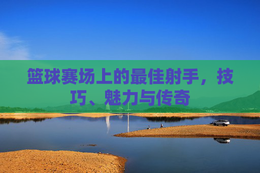 篮球赛场上的最佳射手,技巧、魅力与传奇