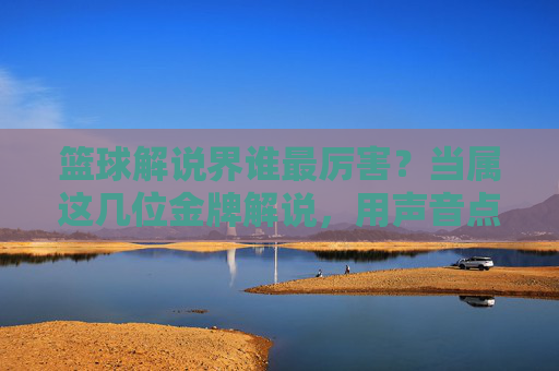 篮球解说界谁最厉害?当属这几位金牌解说,用声音点燃赛场激情与记忆