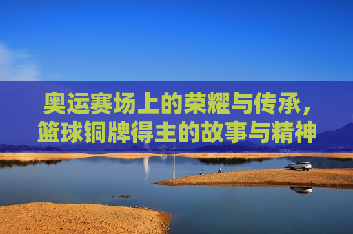 奥运赛场上的荣耀与传承,篮球铜牌得主的故事与精神