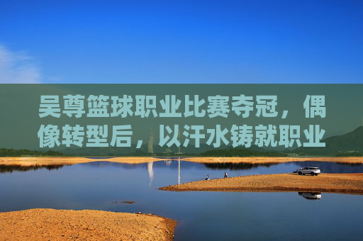吴尊篮球职业比赛夺冠,偶像转型后,以汗水铸就职业荣耀