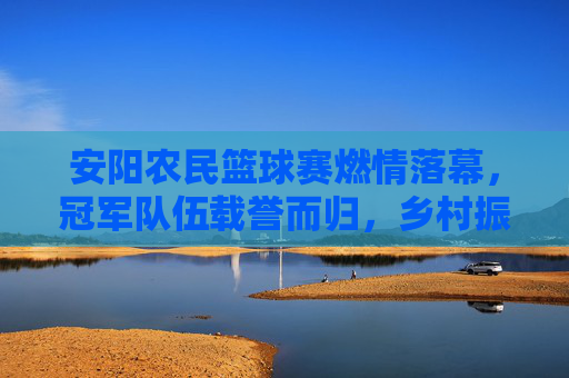 安阳农民篮球赛燃情落幕，冠军队伍载誉而归，乡村振兴中的体育活力