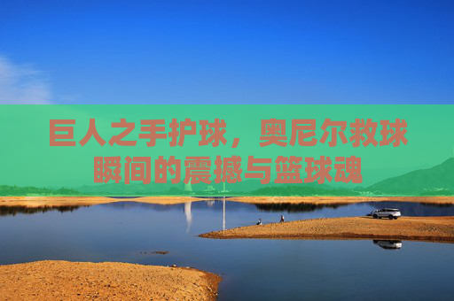 巨人之手护球，奥尼尔救球瞬间的震撼与篮球魂