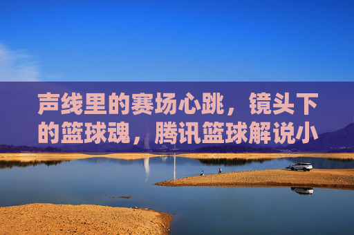 声线里的赛场心跳,镜头下的篮球魂,腾讯篮球解说小南的解说魅力与赛场共鸣,声线里的赛场心跳,镜头下的篮球魂,腾讯篮球解说小南的解说魅力与赛场共鸣