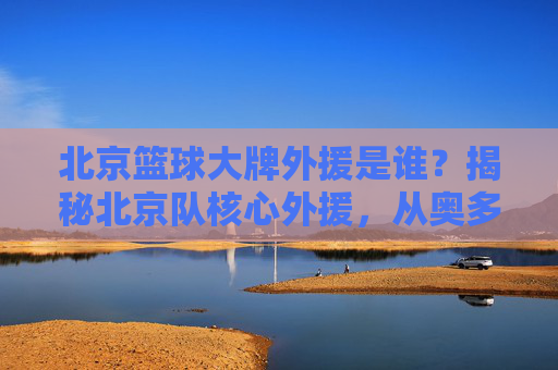 北京篮球大牌外援是谁？揭秘北京队核心外援，从奥多姆到莫里斯，谁才是真正的球霸？