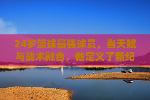 24岁篮球最强球员，当天赋与战术融合，他定义了新纪元的统治力