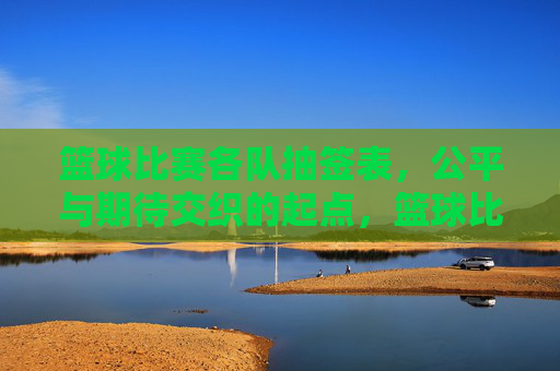 篮球比赛各队抽签表，公平与期待交织的起点，篮球比赛各队抽签表，公平与期待交织的起点