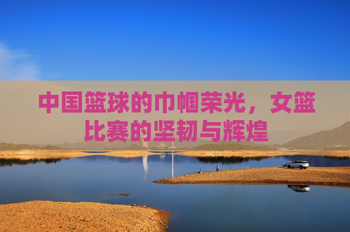 中国篮球的巾帼荣光，女篮比赛的坚韧与辉煌