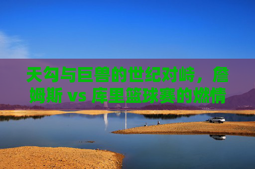 天勾与巨兽的世纪对峙，詹姆斯 vs 库里篮球赛的燃情与历史回响，天勾与巨兽的世纪对峙，詹姆斯 vs 库里篮球赛的燃情与历史回响