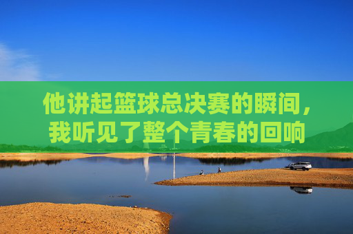 他讲起篮球总决赛的瞬间，我听见了整个青春的回响
