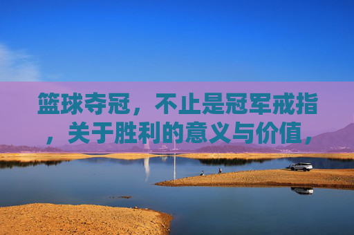 篮球夺冠,不止是冠军戒指,关于胜利的意义与价值,篮球夺冠,不止是冠军戒指,胜利的意义与价值