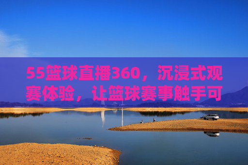 55篮球直播360，沉浸式观赛体验，让篮球赛事触手可及