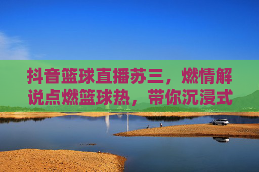 抖音篮球直播苏三,燃情解说点燃篮球热,带你沉浸式体验赛场风云