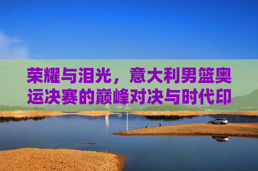 荣耀与泪光,意大利男篮奥运决赛的巅峰对决与时代印记,荣耀与泪光,意大利男篮奥运决赛的巅峰对决与时代印记
