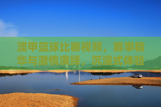 澳甲篮球比赛视频，赛事精华与激情演绎，沉浸式体验篮球运动的魅力