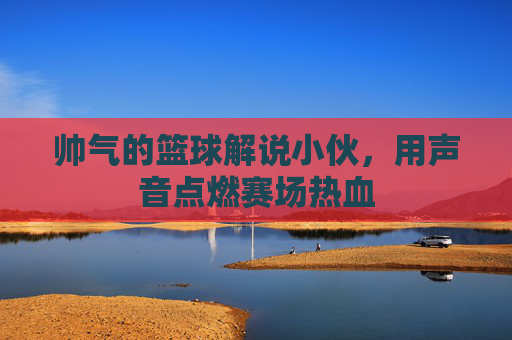 帅气的篮球解说小伙,用声音点燃赛场热血