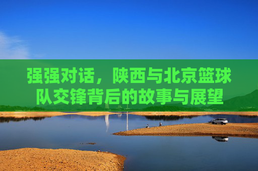强强对话，陕西与北京篮球队交锋背后的故事与展望