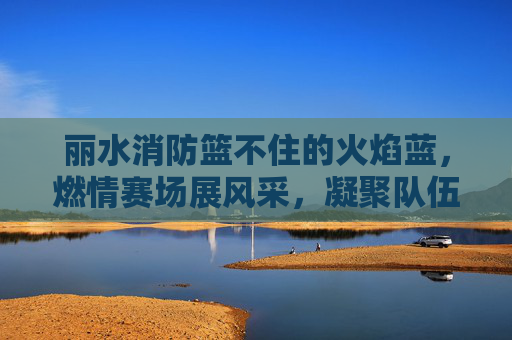丽水消防篮不住的火焰蓝，燃情赛场展风采，凝聚队伍战斗力