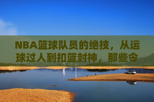 NBA篮球队员的绝技，从运球过人到扣篮封神，那些令人叹为观止的篮球艺术