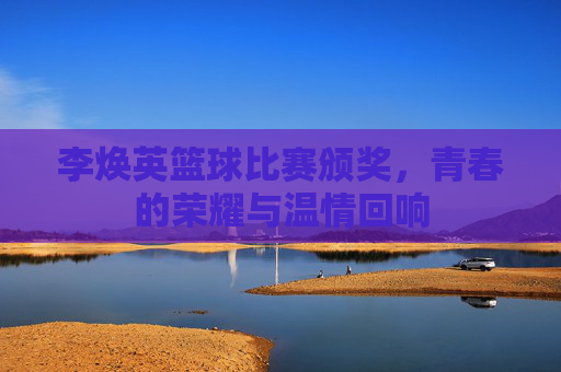 李焕英篮球比赛颁奖，青春的荣耀与温情回响