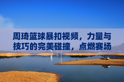 周琦篮球暴扣视频,力量与技巧的完美碰撞,点燃赛场激情与期待