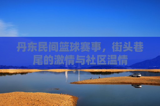 丹东民间篮球赛事,街头巷尾的激情与社区温情