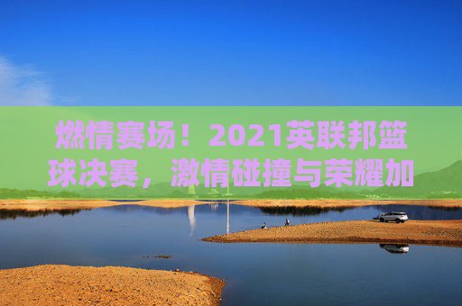 燃情赛场！2021英联邦篮球决赛，激情碰撞与荣耀加冕的璀璨时刻