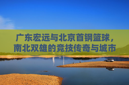广东宏远与北京首钢篮球，南北双雄的竞技传奇与城市记忆，广东宏远与北京首钢篮球，南北双雄的竞技传奇与城市记忆