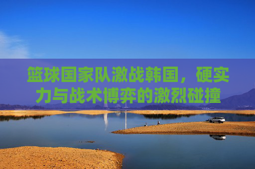 篮球国家队激战韩国，硬实力与战术博弈的激烈碰撞