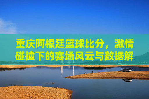 重庆阿根廷篮球比分，激情碰撞下的赛场风云与数据解读
