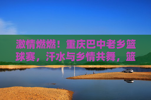 激情燃燃!重庆巴中老乡篮球赛,汗水与乡情共舞,篮球场上显风采