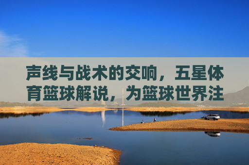 声线与战术的交响，五星体育篮球解说，为篮球世界注入灵魂