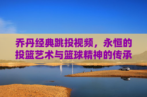 乔丹经典跳投视频，永恒的投篮艺术与篮球精神的传承