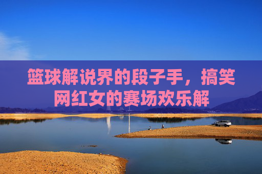 篮球解说界的段子手，搞笑网红女的赛场欢乐解
