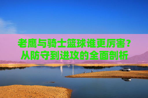 老鹰与骑士篮球谁更厉害?从防守到进攻的全面剖析