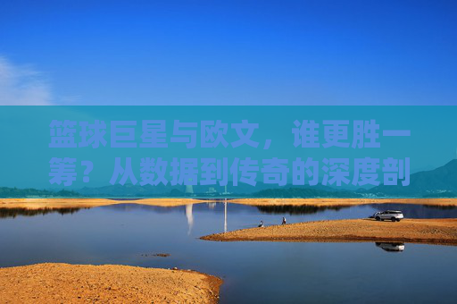 篮球巨星与欧文,谁更胜一筹?从数据到传奇的深度剖析