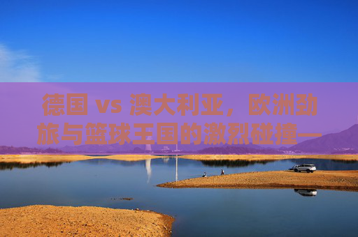 德国 vs 澳大利亚,欧洲劲旅与篮球王国的激烈碰撞——篮球赛场上的文化交融与竞技博弈