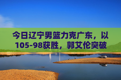 今日辽宁男篮力克广东,以105-98获胜,郭艾伦突破制胜,球队士气高涨