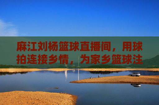 麻江刘杨篮球直播间，用球拍连接乡情，为家乡篮球注入数字新活力