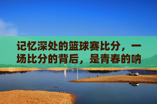 记忆深处的篮球赛比分，一场比分的背后，是青春的呐喊与坚持