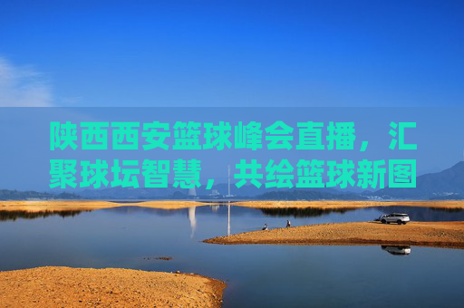 陕西西安篮球峰会直播，汇聚球坛智慧，共绘篮球新图景