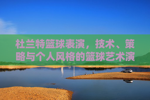 杜兰特篮球表演,技术、策略与个人风格的篮球艺术演绎,杜兰特篮球表演,技术、策略与个人风格的篮球艺术演绎