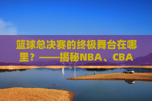 篮球总决赛的终极舞台在哪里？——揭秘NBA、CBA等顶级赛事的举办地规则与实例